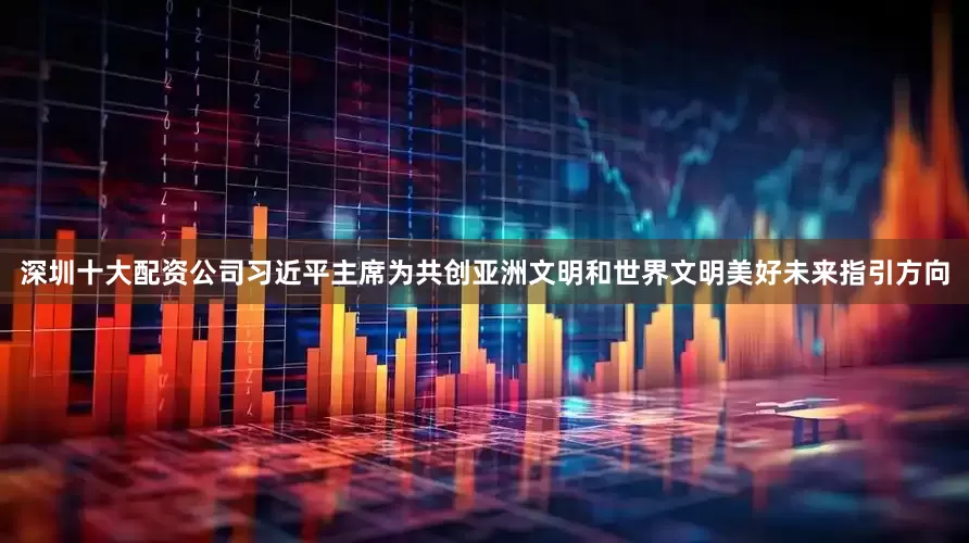 深圳十大配资公司习近平主席为共创亚洲文明和世界文明美好未来指引方向