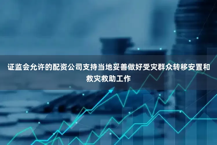 证监会允许的配资公司支持当地妥善做好受灾群众转移安置和救灾救助工作