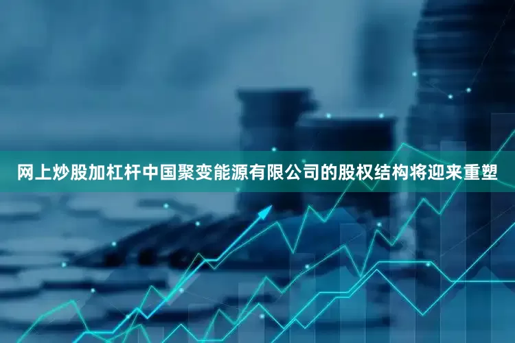 网上炒股加杠杆中国聚变能源有限公司的股权结构将迎来重塑